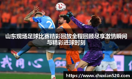 山东现场足球比赛精彩回放全程回顾尽享激情瞬间与精彩进球时刻