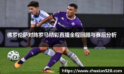 佛罗伦萨对阵罗马精彩直播全程回顾与赛后分析